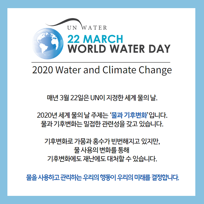 2020 Water and Climate Change 매년 3월 22일은 UN이 지정한 세계 물의 날. 2020년 세계 물의 날 주제는 물과 기후변화 입니다. 물과 기후변화는 밀접한 관련성을 갖고 있습니다. 기후변화로 가뭄과 홍수가 빈번해지고 있지만, 물 사용의 변화를 통해 기후변화에도 재난에도 대처할 수 있습니다. 물을 사용하고 관리하는 우리의 행동이 우리의 미래를 결정합니다.