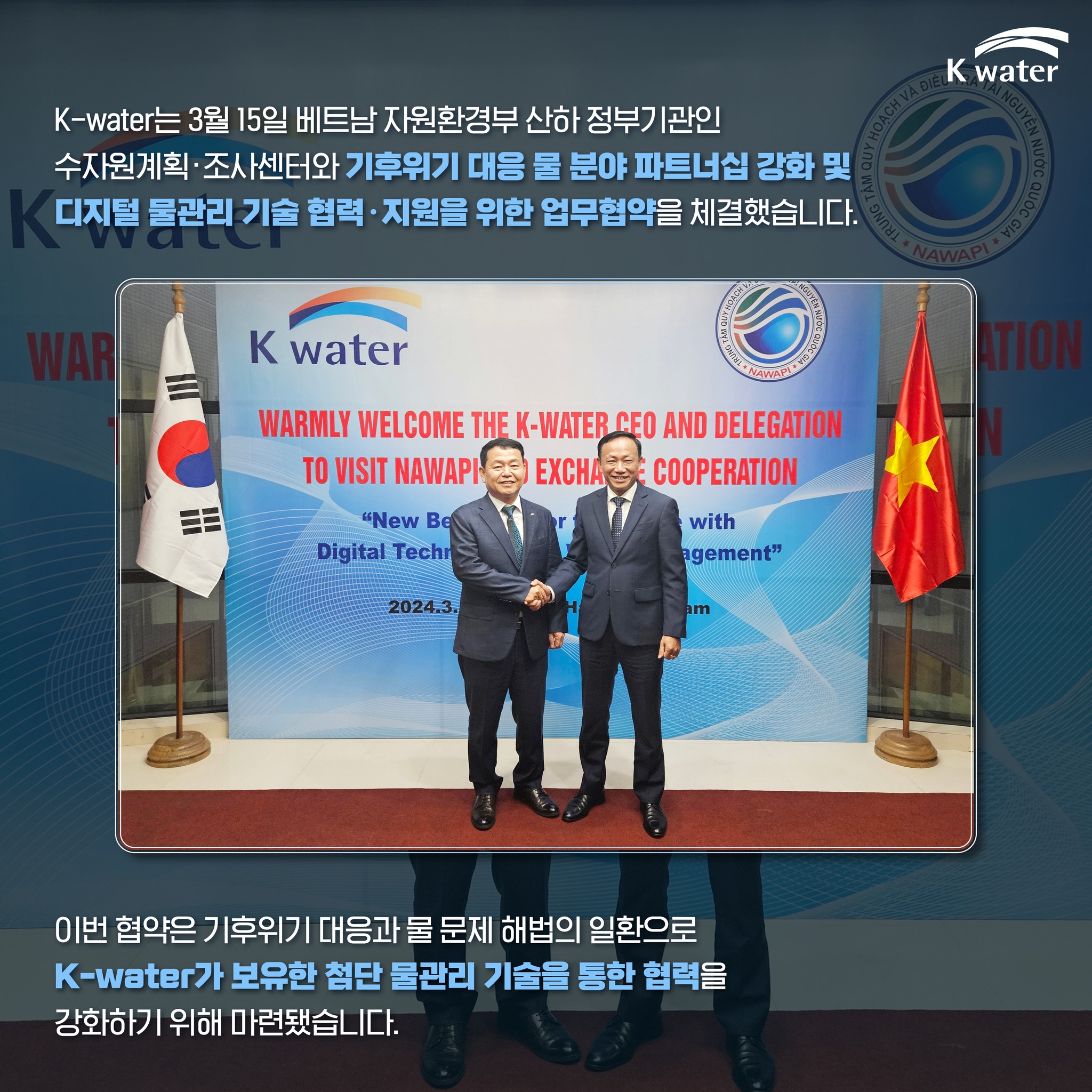 K-water는 3월 15일 베트남 자원환경부 산하 정부기관인 수자원계획ㆍ조사센터와 기후위기 대응 물 분야 파트너십 강화 및 디지털 물관리 기술 협력ㆍ지원을 위한 업무협약을 체결했습니다. 이번 협약은 기후위기 대응과 물 문제 해법의 일환으로 K-water가 보유한 첨단 물관히 기술을 통합 협력을 강화하기 위해 마련됐습니다.