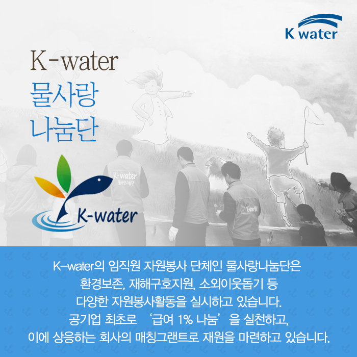 K-water 물사랑 나눔단 K-water의 임직원 자원봉사 단체인 물사랑나눔단은 환경보존, 재해구호지원, 소외이웃돕기 등 다양한 자원봉사활동을 실시하고 있습니다. 공기업 최초로 '급여 1%나눔'을 실천하고, 이에 상응하는 회사의 매친 그랜트로 재원을 마련하고 있습니다.