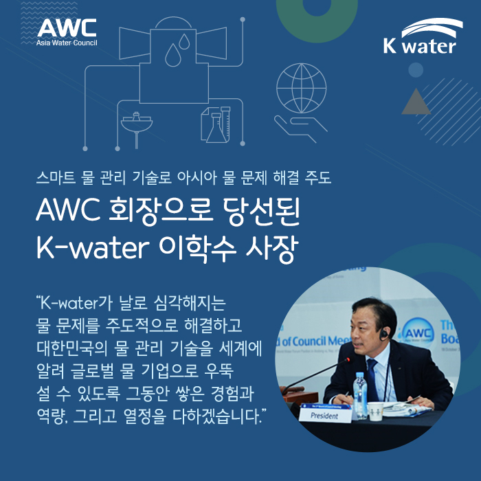 스마트 물 관리 기술로 아시아 물 문제 해결 주도  AWC 회장으로 당선된 K-water 이학수 사장 “K-water가 날로 심각해지는 물 문제를 주도적으로 해결하고  대한민국의 물 관리 기술을 세계에 알려 글로벌 물 기업으로 우뚝 설 수 있도록 그동안 쌓은 경험과 역량, 그리고 열정을 다하겠습니다.”