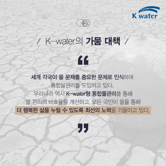 K-water의 가뭄 대책 세계 각국이 물 문제를 중요한 문제로 인삭하며 통합물관리를 도입하고 있다. 우리나라 역시 K-water형 물관리를 통해 물관리의 비효율을 개선하고, 모든 국민이 물을 통해 더 행복한 삶을 누릴 수 있도록 최선의 노력을 기울이고 있다.