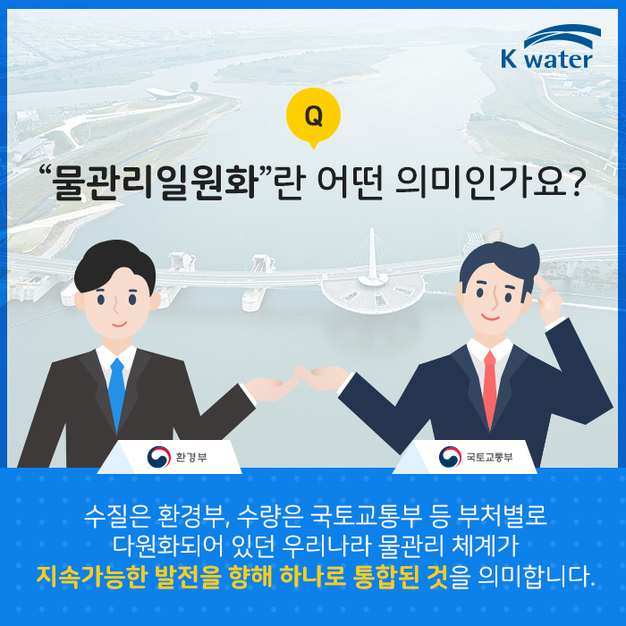 물관리일원화란 어떤 의미인가요? | 수질은 환경부, 수량은 국토교통부 등 부처별로 다원화되어 있던 우리나라 물관리 체계가 지속가능한 발전을 향해 하나로 통합된 것을 의미합니다