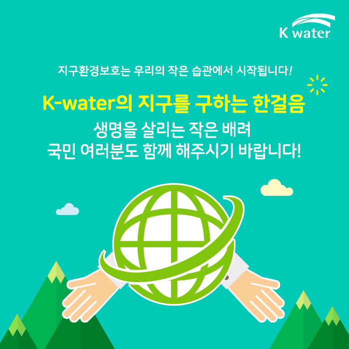 지구환경보호는 우리의 작은습관에서 시작됩니다! K-water의 지구를 구하는 한걸음  생명을 살리는 작은 배려 국민 여러분도 함께 해주시기 바랍니다!