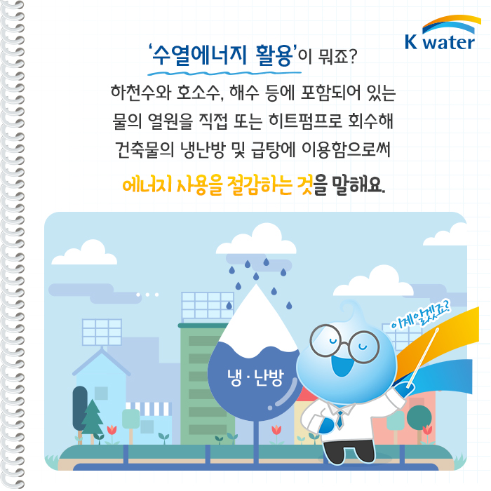 '수열에너지 활용'이 뭐죠? 하천수와 호소수, 해수 등에 포함되어 있는 물의 열원을 직접 또는  히트펌프로 회수해 건출물의 냉난방 및 급탕에 이용함으로써 에너지사용을 절감하는 것을 말해요.