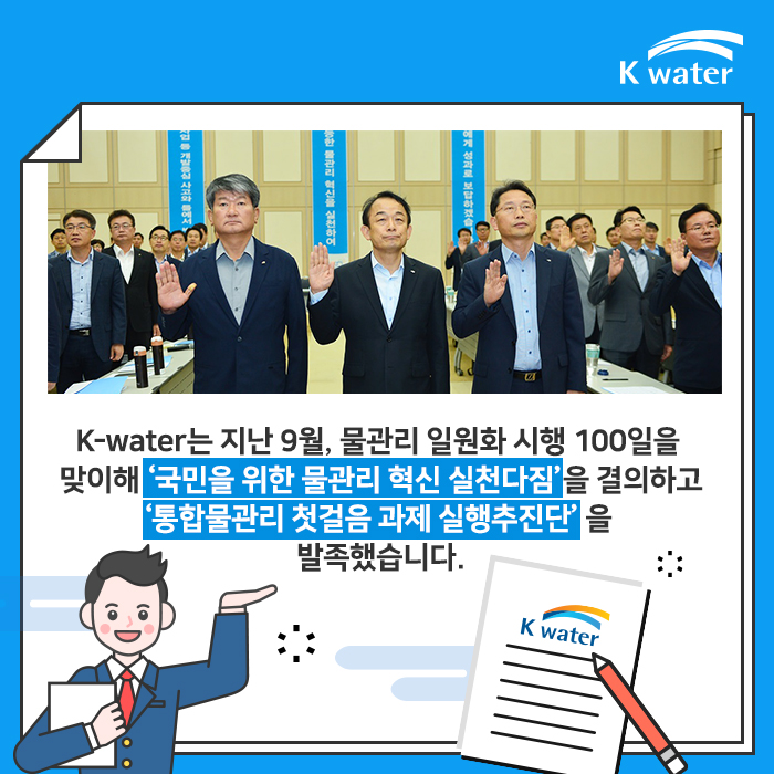 K-water는 지난 9월, 물관리 일원화 시행 100일을 맞이해 '국민을 위한 물관리 혁신 실천다짐'을 결의하고 '통합물관리 첫걸음 과제 실행추진단'을 발족했습니다.