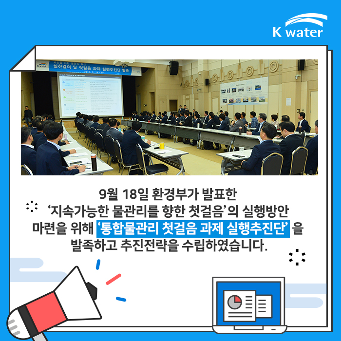 9월 18일 환경부가 발표한 '지속가능한 물관리를 향한 첫걸음'의 실행방안 마련을 위해 '통합물관리 첫걸음 과제 실행추진단'을 발족하고 추진전략을 수립하였습니다.