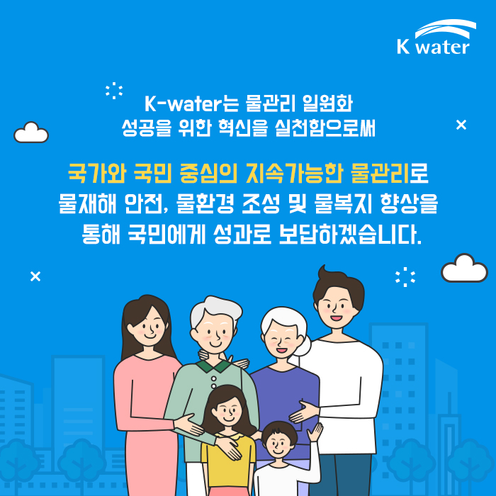 K-water는 물관리 일원화 성공을 위한 혁신을 실천함으로써 국가와 국민 중심의 지속가능한 물관리로 물재해 안전, 물환경 조성 및 물복지 향상을 통해 국민에게 성과로 보답하겠습니다.