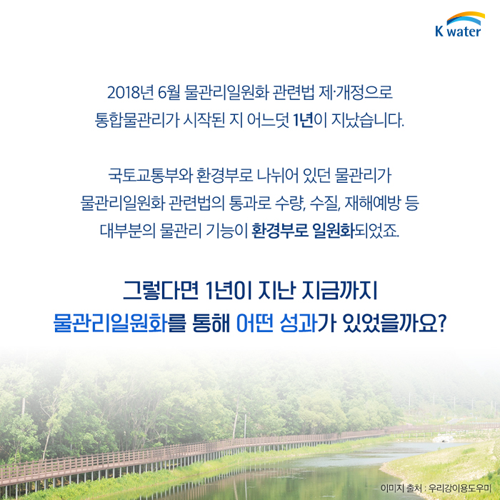 2018년 6월 물관리일원화 관련법 제.개정으로 통합물관리가 시작된 지 어느덧 1년이 지났습니다. 국토교통부와 환경부로 나뉘어 있던 물관리가 물관리일원화 관련법의 통과로 수량, 수질, 재해예방 등 대부분의 물관리 기능이 환경부로 일원화되었죠. 그렇다면 1년이 지난 지금까지 물관리일원화를 통해 어떤 성과각 있었을까요?