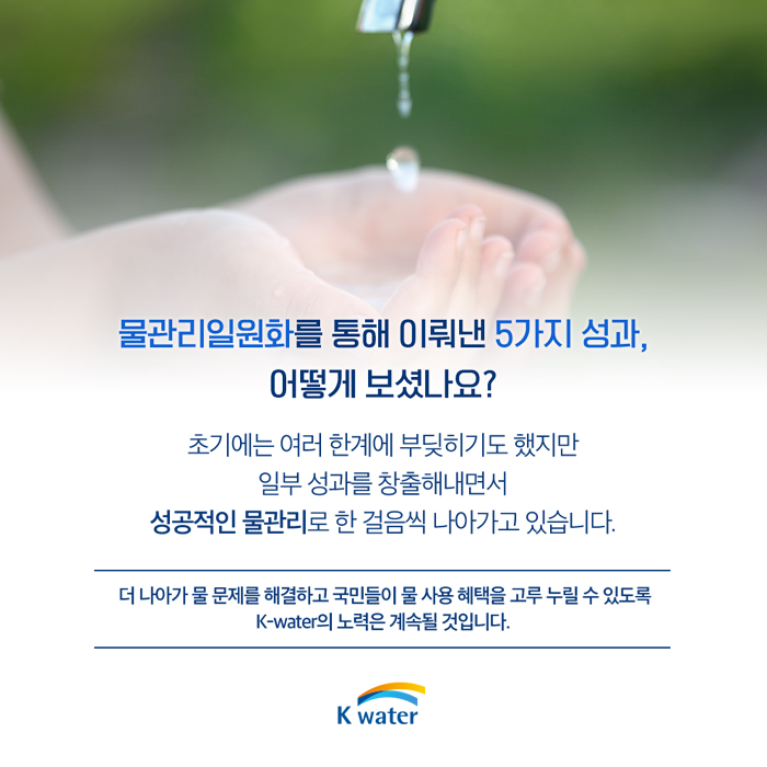 물관리일원화를 통해 이뤄낸 5가지 성과, 어떻게 보셨나요? 초기에는 여러 한계에 부딪히기도 했지만 일부 성과를 창출해내면서 성공적인 물관리로 한 걸음씩 나아가고 있습니다. 더 나아가 물 물제를 해결하고 국민들이 물 사용 혜택을 고루 누릴 수 있도록 K-water의 노력은 계속 될 것입니다.