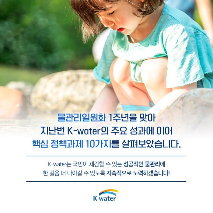 물관리일원화 1주년을 맞아 지난번 K-water의 주요 성과에 이어 핵심 정책과제 10가지를 살펴보았습니다. K-water는 국민이 체감할 수 있는 성공적인 물관리에 한 걸음 더 나아갈 수 있도록 지속적으로 노력하겠습니다