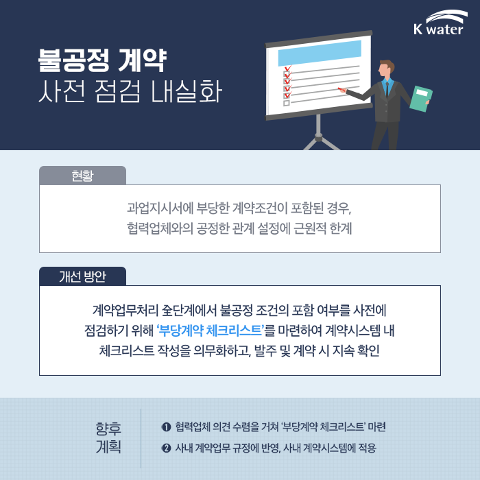 불공정 계약 사전 점검 내실화, 현황 : 과업지시서에 부당한 계약조건이 포함된 경우, 협력업체와의 공정한 관계 설정에 근원적 한계, 개선 방안 : 계약업무처리 全단계에서 불공정 조건의 포함 여부를 사전에 점검하기 위해 부당계약 체크리스트를 마련하여 계약시스템 내 체크리스트 작성을 의무화하고, 발주 및 계약 시 지속 확인, 향후 계획 : 1)협력업체 의견 수렴을 거쳐 부당계약 체크리스트 마련, 2)사내 계약업무 규정에 반영, 사내 계약시스템에 적용