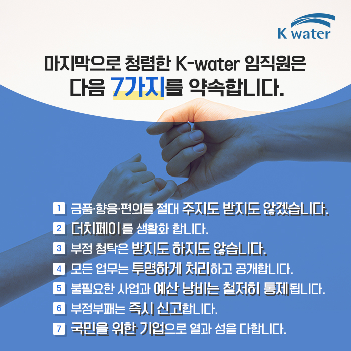 마지막으로 청렴한 K-water 임직원은 다음 7가지를 약속합니다. ① 금품·향응·편의를 절대 주지도 받지도 않겠습니다.② 더치페이를 생활화 합니다.  ③ 부정 청탁은 받지도 하지도 않습니다.  ④ 모든 업무는 투명하게 처리하고 공개합니다.  ⑤ 불필요한 사업과 에산 낭비는 철저히 통제됩니다.  ⑥ 부정부패는 즉시 신고합니다.  ⑦ 국민을 위한 기업으로 열과 성을 다합니다.