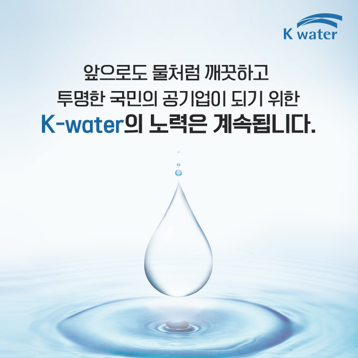 앞으로도 물처럼 깨끗하고 투명한 국민의 공기업이 되기 위한 K-water의 노력은 계속됩니다.