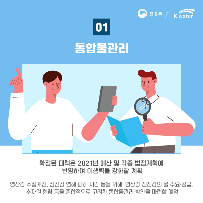 01 통합물관리 : 확정된 대책은 2021년 예산 및 각종 법정계획에 반영하여 이행력을 강화할 계획, 영산강 수질개선, 섬진강 염해 피해 저감 등을 위해 영산강.섬진강의 물 수요.공급, 수자원 현황 등을 종합적으로 고려한 통합물관리 방안을 마련할 예정