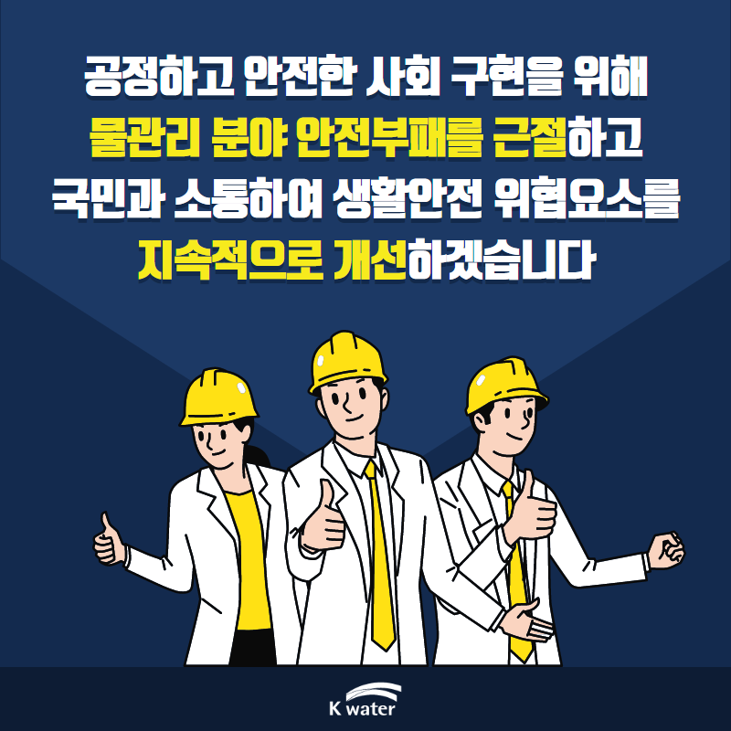 공정하고 안전한 사회 구현을 위해 물관리 분야 안전부패를 근절하고 국민과 소통하여 생활안전 위협요소를 지속적으로 개선하겠습니다.