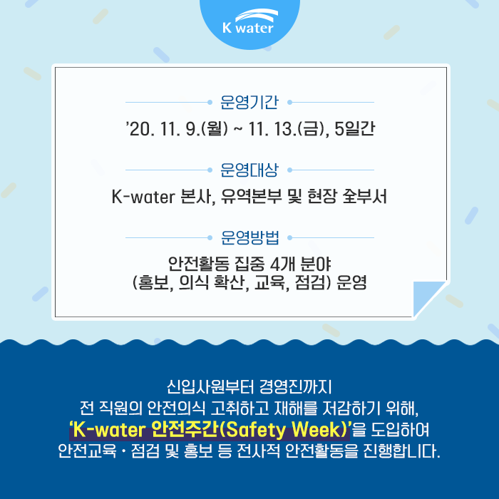 - 운영기간 : '20.11.9.(월) ~ 11.13.(금), 5일간 - 운영대상 : K-water 본사, 유역본부 및 현장 全부서 - 운영방법 : 안전활동 집중 4개 분야(홍보, 의식확산, 교육, 점검) 운영 : 신입사원부터 경영진까지 전 직원의 안전의식을 고취하고 재해를 저감하기 위해, 'K-water 안전주간(safety week) '을 도입하여 안전교육, 점검 및 홍보 등 전사전 안전활동을 진행합니다. 