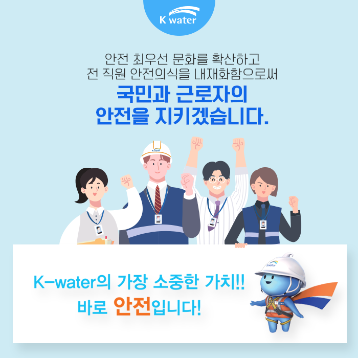 안전 최우선 문화를 확산하고 전 직원 안전의식을 내재화함으로써 국민과 근로자의 안전을 지키겠습니다. K-water의 가장 소중한 가치! 바로 안전입니다.