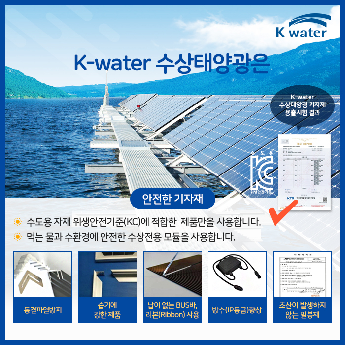 K-water 수상태양광은 안전한 기자재 : 수도용 자재 위생안전기준(KC)에 적합한 제품만을 사용합니다. 먹는 물과 수환경에안전한 수상전용 모듈을 사용합니다. 동결파열방지, 습기에 강한 제품, 납이 없는 BUS바, 리본(Ribbbon)사용, 방구(IP등급)향상, 초산이 발생하지 않는 밀봉제