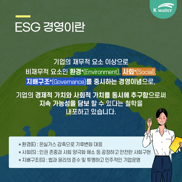 1. ESG 경영이란 : 기업의 재무적 요소 이상으로 비재무적 요소인 환경, 사회, 지배구조를 중시하는 경영이념으로, 기업의 경제적 가치와 사회적 가치를 동시에 추구함으로써 지속 가능성을 담보할 수 있다는 철학을 내포하고 있습니다.