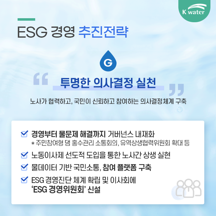 7. ESG 경영 추진전략 : G 투명한 의사결정 실천 노사가 협력하고, 국민이 신뢰하고 참여하는 의사결정체계 구축 1.경영부터 물문제 해결까지 거버넌스 내재화 *주민참여형 댐 홍수관리 소통회의, 유역상생협력위원회 확대등 2. 노동이사제 선도적 도입을 통한 노사간 상생 실현 3. 물데이터 기반 국민소통, 참여 플랫폼 구축 4. ESG 경영진단 체계 확립 및 이사회에 ESG 경영위원회 신설