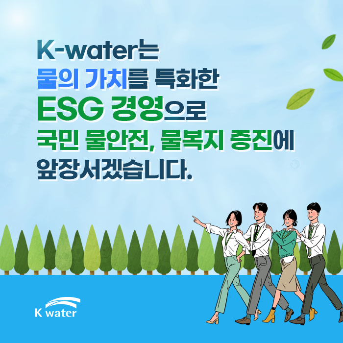 K-water는 물의 가치를 특화한 ESG 경영으로 국민 물안전, 물복지 증진에 앞장서겠습니다.