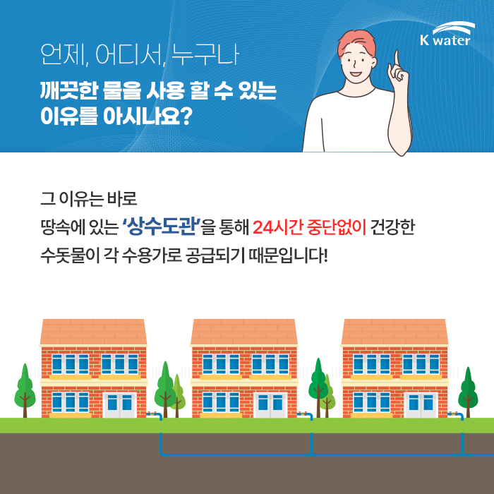 언제, 어디서, 누구나 깨끗한 물을 사용 할 수 있는 이유를 아시나요? 그 이유는 바로 땅 속에 있는 '상수도관'을 통해 24시간 중단없이 건강한 수돗물이 각 수용가로 공급되기 때문입니다!