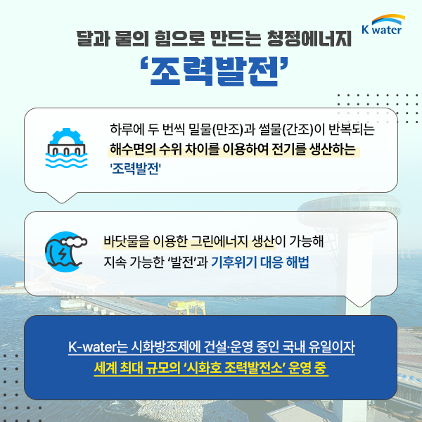 달과 물의 힘으로 만드는 청정에너지 '조력발전' : 하루에 두 번씩 밀물(만조)과 썰물(간조)이 반복되는 해수면의 수위 차이를 이용하여 전기를 생산하는 '조력발전' / 바닷물을 이용한 그린에너지 생산이 가능해 지속 가능한 ‘발전’과 기후위기 대응 해법 / K-water는 시화방조제에 건설·운영 중인 국내 유일이자 세계 최대규모의 ‘시화호 조력발전소’ 운영 중 