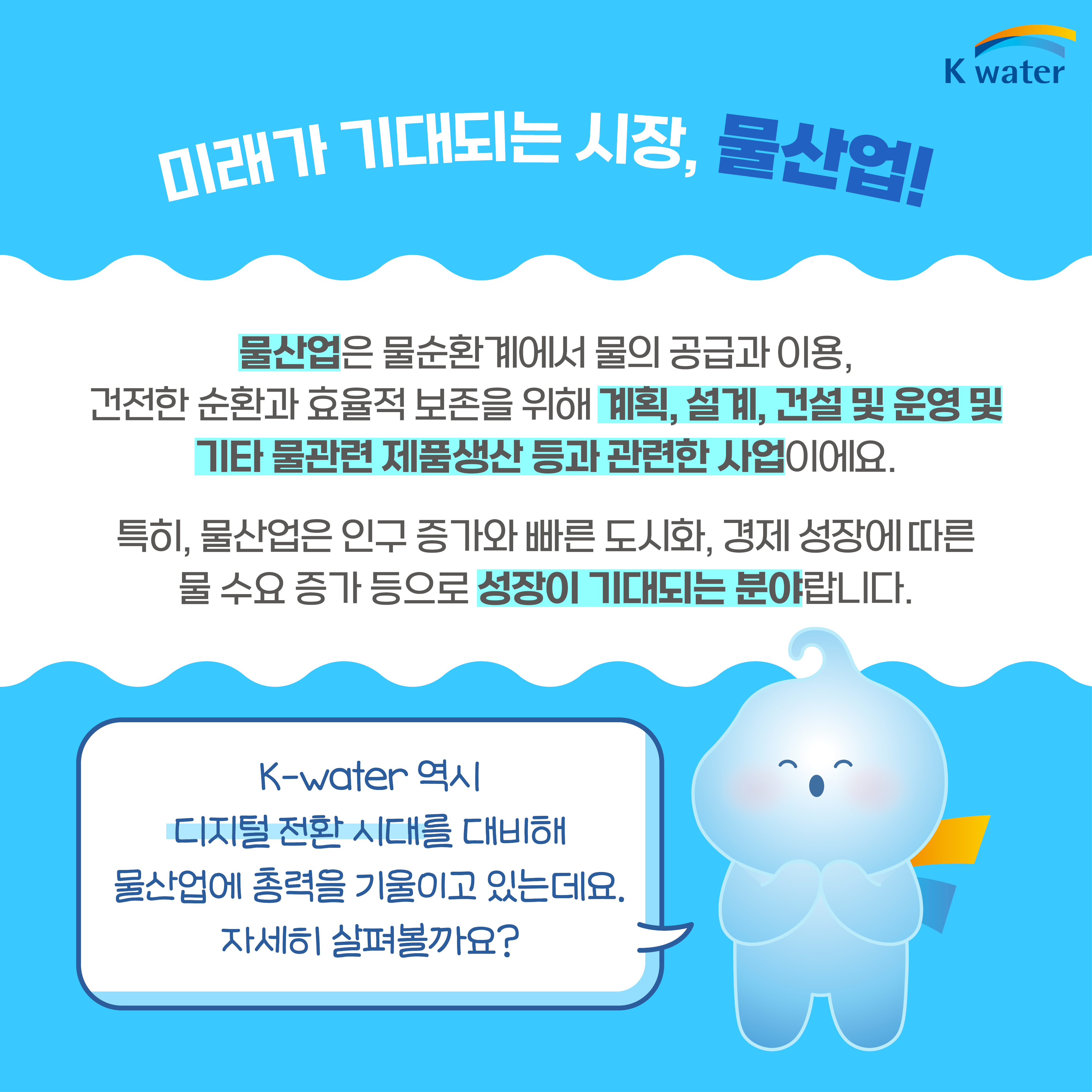 미래가 기대되는 시장, 물산업! 물산업은 물순환계에서 물의 공급과 이용, 건전한 순환과 효율적 보존을 위해 계획, 설계, 건설 및 운영 및 기타 물관련 제품생상 등과 관련한 사업이에요. 특히, 물산업은 인구 증가와 빠른 도시화, 경제 성장에 따른 물 수요 증가 등으로 성장이 기대되는 분야합니다. K-water 역시 디지털 전환 시대를 대비해 물산업에 총력을 기울이고 있는데요. 자세히 살펴볼까요?