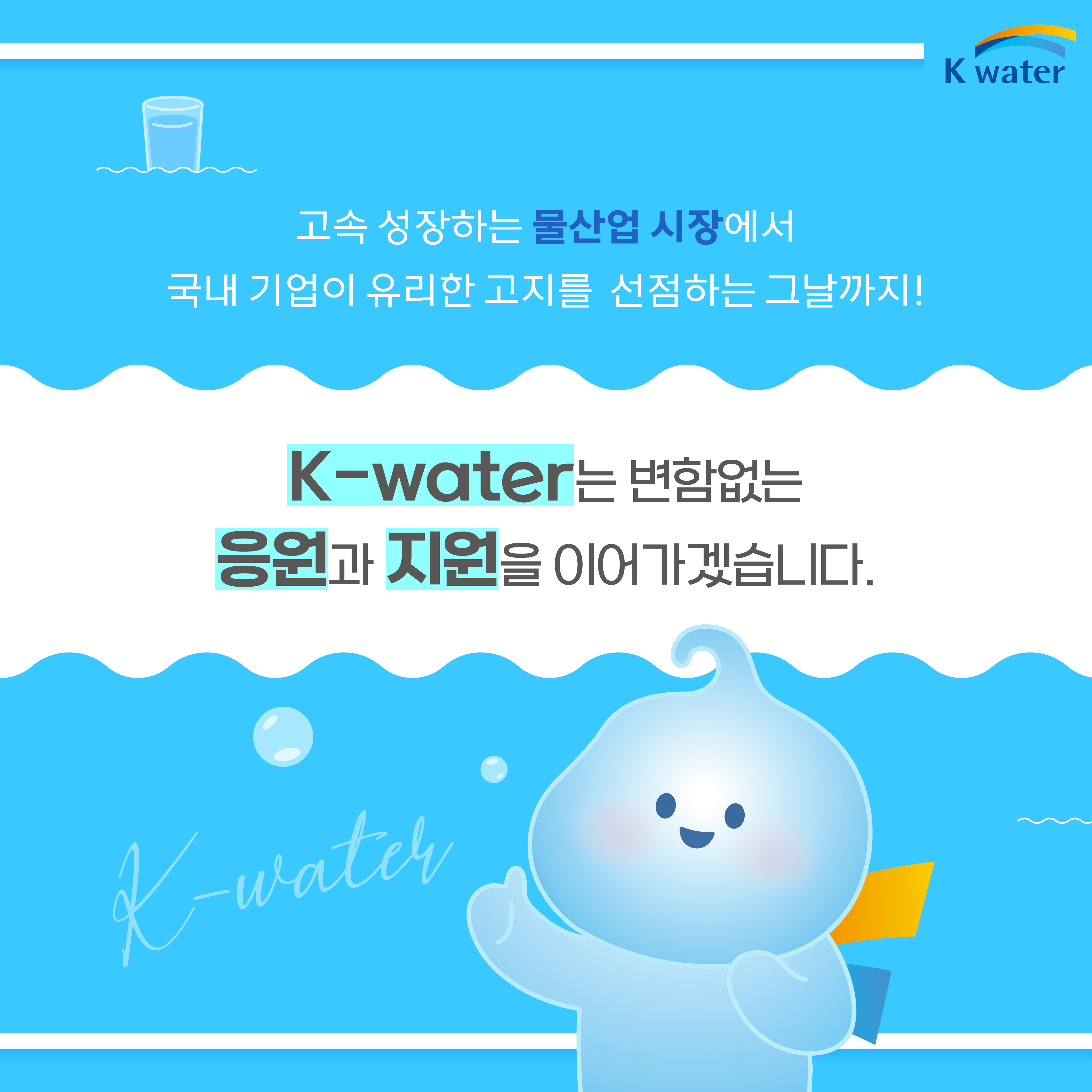 고속 성장하는 물산업 시장에서 국내 기업이 유리한 고지를 선점하는 그날까지! K-water는 변함없는 응원과 지원을 이어가겠습니다.