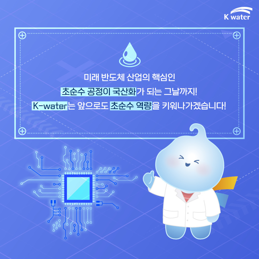 미래 반도체 산업의 핵심인 초순수 공정이 국산화가 되는 그날까지! K-water는 앞으로도 초순수 역량을 키워나가겠습니다!