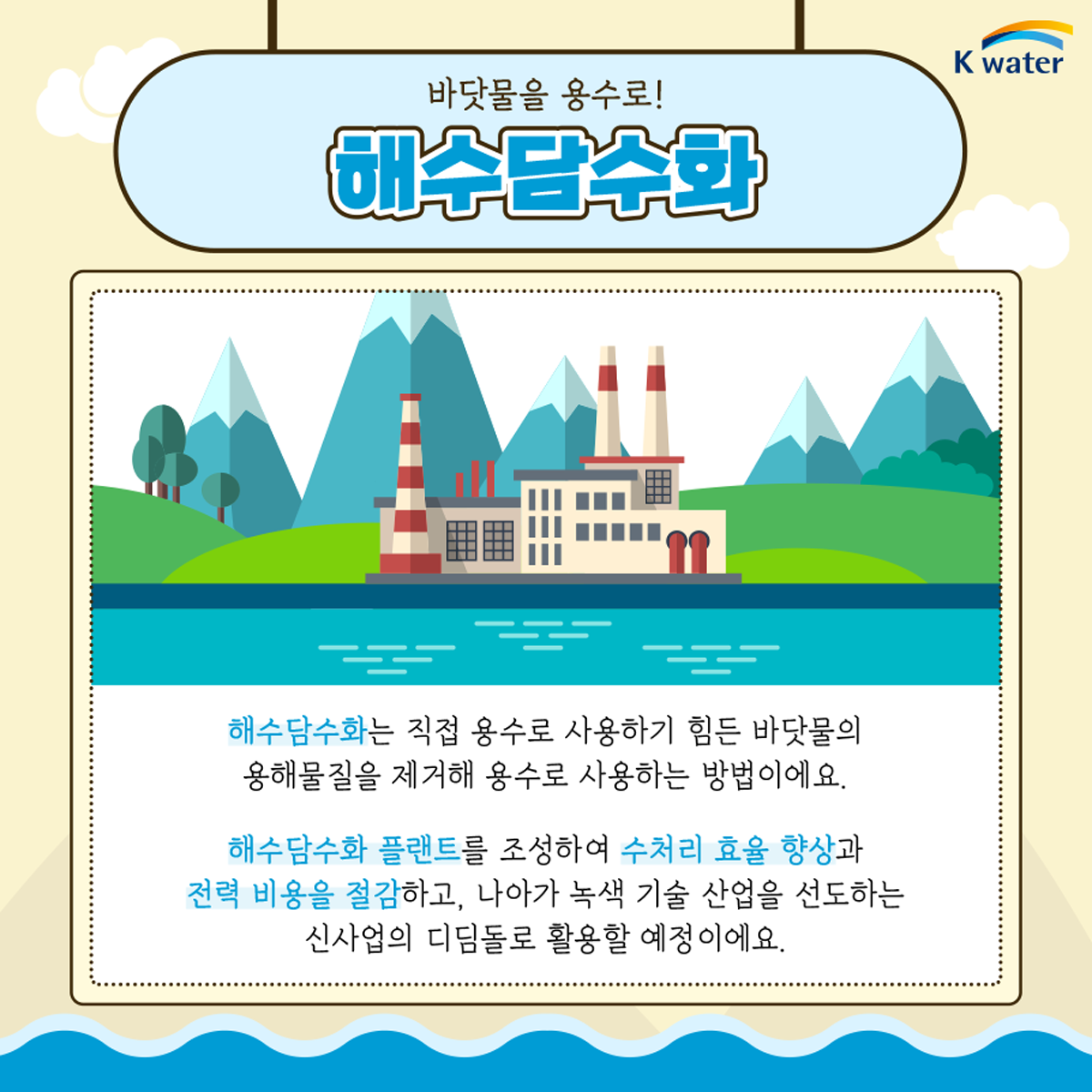 바닷물을 용수로! 해수담수화 : 해수담수화는 직접 용수로 사용하기 힘든 바닷물의 용해물질을 제거해 용수로 사용하는 방법이에요. 해수담수화 플랜트를 조성하여 수처리 효율 향상과 전력 비용을 절감하고, 나아가 녹색 기술 산업을 선도하는 신사업의 디딤돌로 활용할 예정이에요.