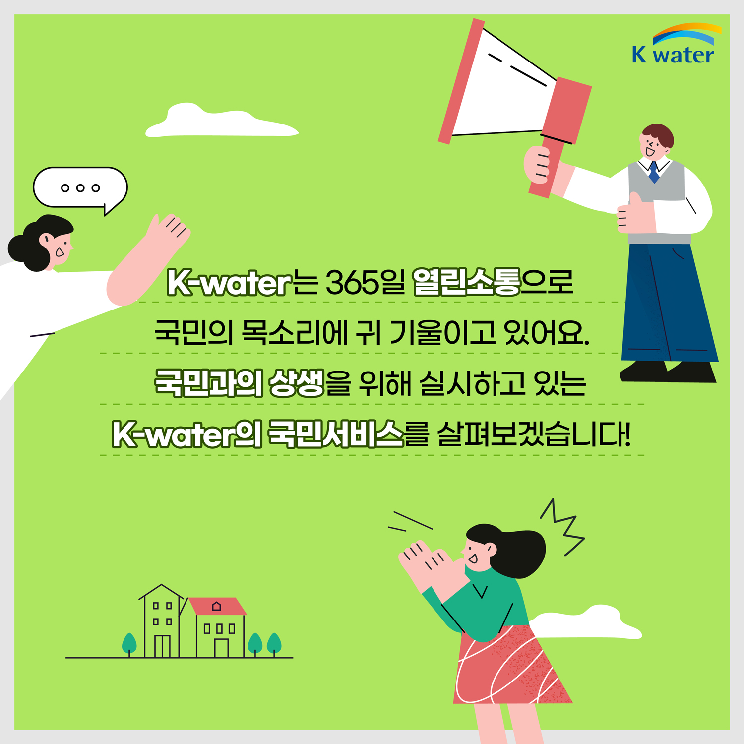 K-water는 365일 열린소통으로 국민의 목소리에 귀 기울이고 있어요. 국민과의 상생을 위해 실시하고 있는 K-water의 국민서비스를 살펴보겠습니다!