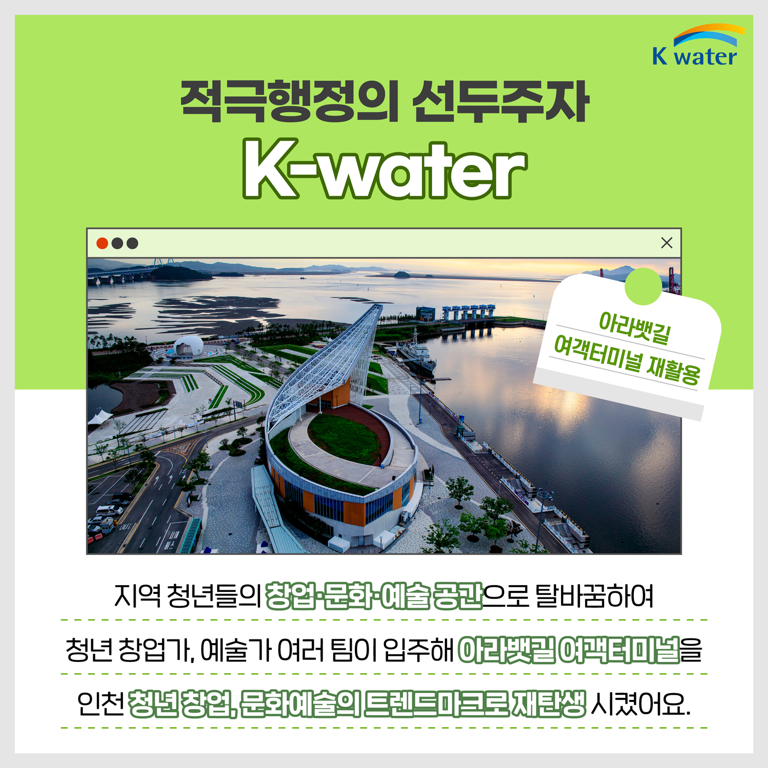 적극행적의 선두주자 K-water : [사진:아라뱃길 여객터미널 재활용] 지역 청년들의 창업.문화.예술 공간으로 탈바꿈하여 청년 사업가, 예술가 여러 팀이 입주해 아라뱃길 여객터미널을 인천 청년 창업, 문화예술의 트렌드마크로 재탄생 시켰어요.