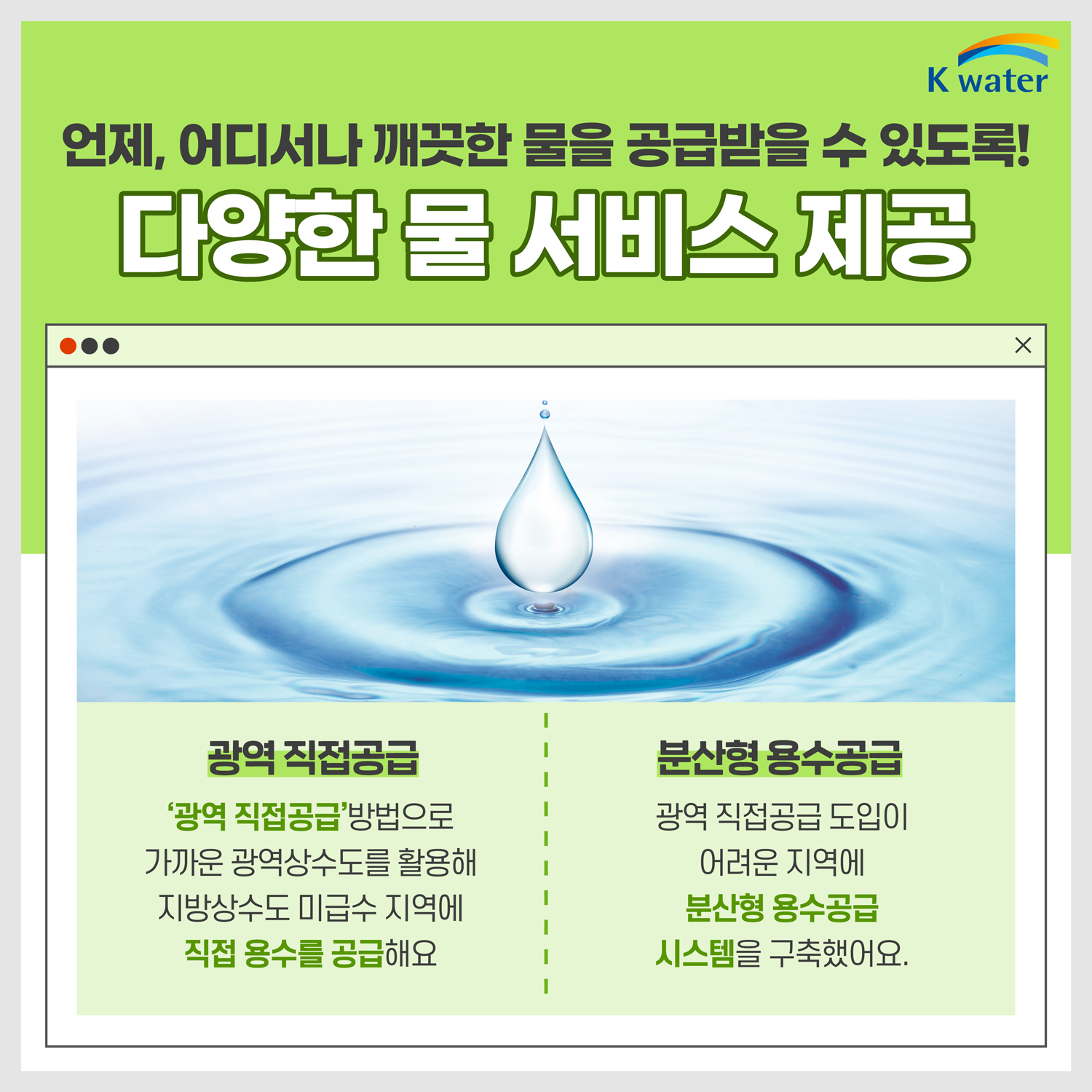 언제, 어디서나 깨끗한 물을 공급받을 수 있도록! 다양한 물 서비스 제공 : (광역 직접공급) '광역 직접공급' 방법으로 가까운 광역상수도를 활용해 지방상수도 미급수 지역에 직접 용수를 공급해요. (분산형 용수공급) 광역 직접공급 도입이 어려운 지역에 분산형 용수공급 시스템을 구축했어요.