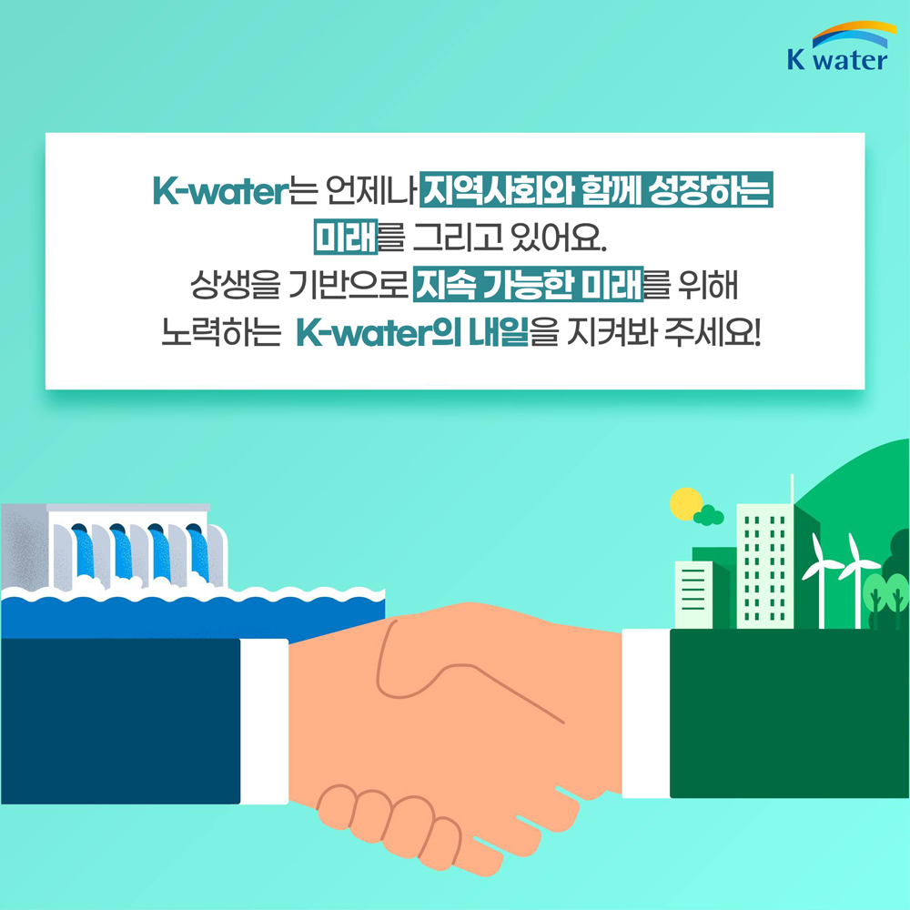 K-water는 언제나 지역사회와 함께 성장하는 미래를 그리고 있어요. 상생을 기반으로 지속 가능한 미래를 위해 노력하는 K-water의 내일을 지켜봐 주세요!