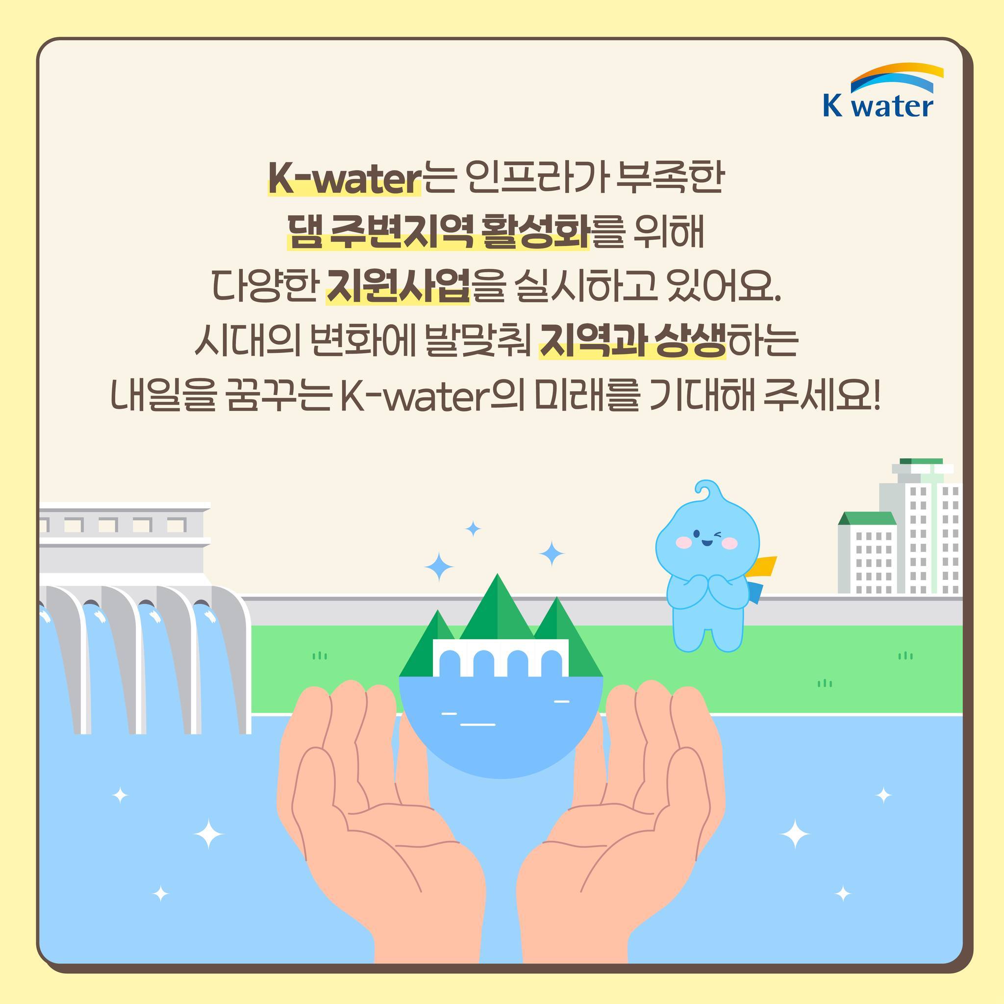 K-water는 인프라가 부족한 댐 주변지역 활성화를 위해 다양한 지원사업을 실시하고 있어요. 시대의 변화에 발맞춰 지역과 상생하는 내일을 꿈꾸는 K-water의 미래를 기대해 주세요!