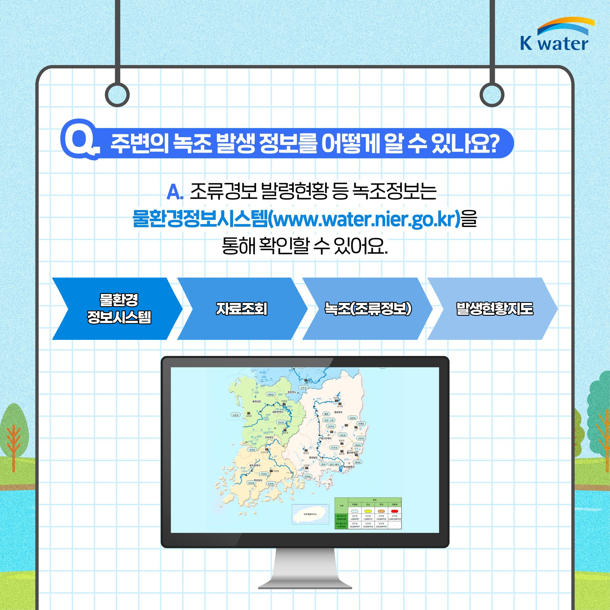 Q 주변의 녹조 발생 정보를 어떻게 알 수 있나요? A. 조류경보를 발령현황 등 녹조정보는 물환경정보시스템(www.water.nier.go.kr)을 통해 확인할 수 있어요. (물환경정보시스템-자료조회-녹조(조류정보)-발생현황지도)