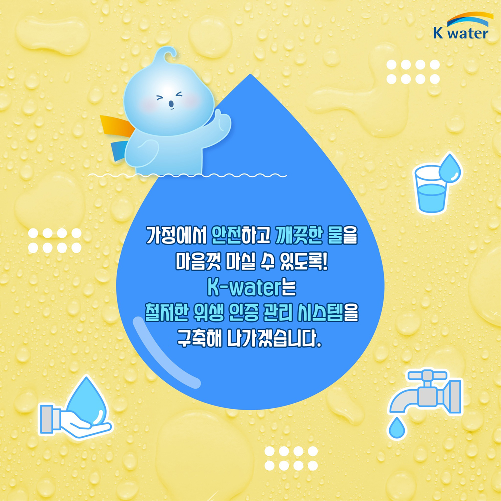 가정에서 안전하고 깨끗한 물을 마음껏 마실 수 있도록! K-water는 철저한 위생 인증 관리 시스템을 구축해 나가겠습니다.