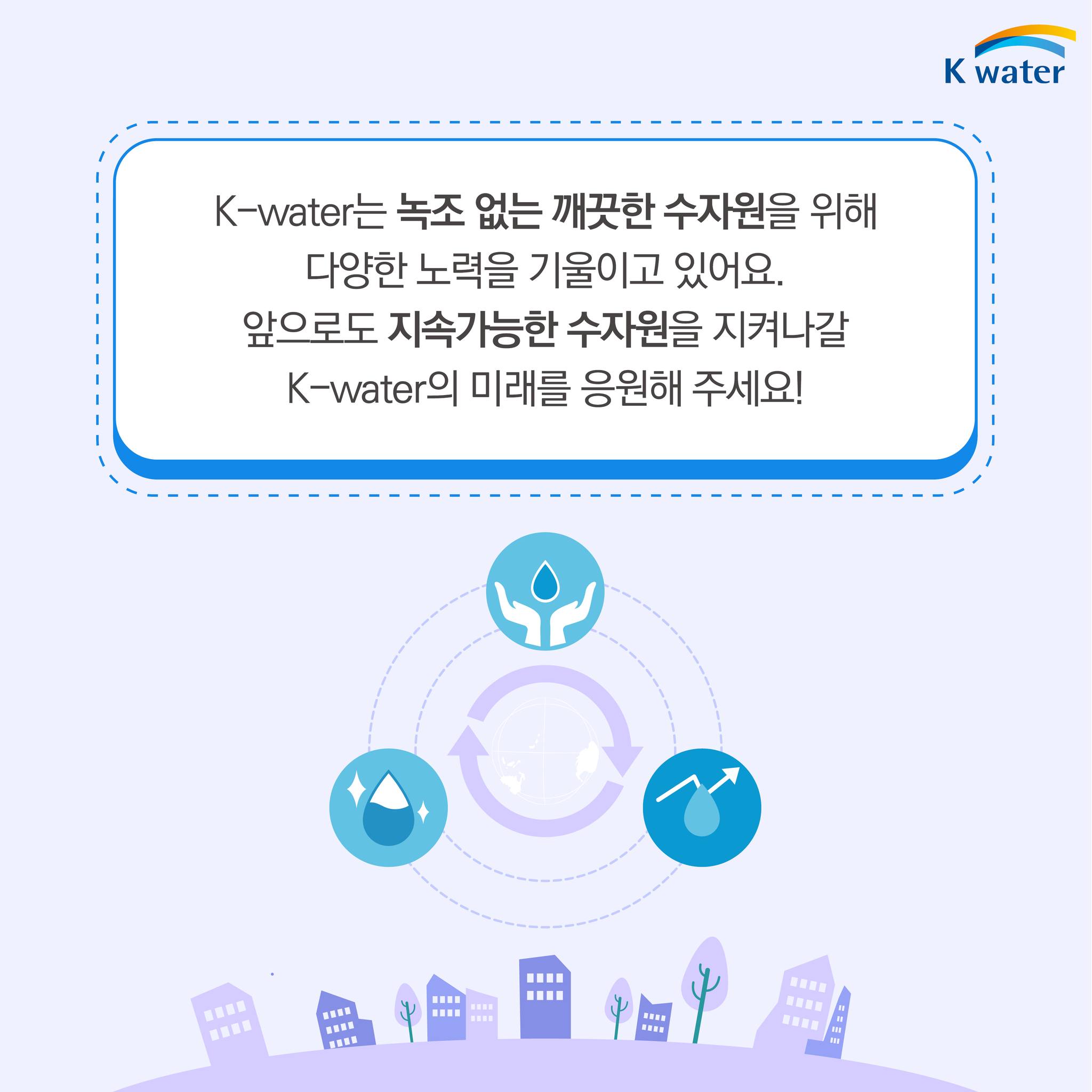 K-water는 녹조 없는 깨끗한 수자원을 위해 다양한 노력을 기울이고 있어요. 앞으로도 지속가능한 수자원을 지켜나갈 K-water의 미래를 응원해 주세요!