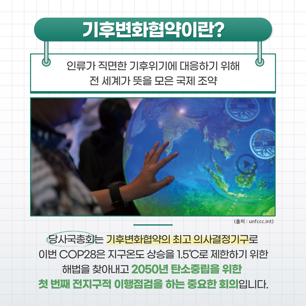 기후변화협약이란? 인류가 직면한 기후위기에 대응하기 위해 전 세계가 뜻을 모은 국제 조약 : 당사국총회는 기후변화협야긔 회고 의사결정기구로 이번 COP29은 지구온도 상승을 1.5도씨로 제한하기 위한 해법을 찾아내고 2050년 탄소중립을 위한 첫 번째 전지구적 이행점검을 하는 중요한 회의입니다.