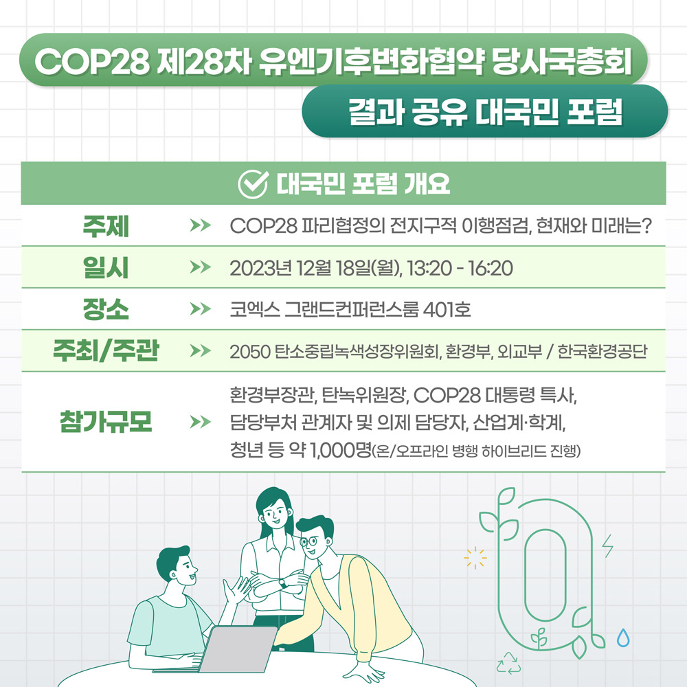 COP28 제28차 유엔기후변화협약 당사국총회 결과 공유 대국민 포럼 : 대국민 포럼 개요 : (주제) COP28 파리협정의 전지구적 이행점검, 현재와 미래는? (일시) 2023년 12월 18일(월), 13:20~16:20 (장소) 코넥스 그랜드컨퍼런스룸 401호 (주최/주관) 2050 탄소중립녹색성장위원회, 환경부, 외교부 / 한국환경공단 (참가규모) 환경부장관, 탄녹위원장, COP28 대통령 특사, 담당부처 관계자 및 의제 담당자, 산업계 및 학계, 청년 등 약 1,000명(온/오프라인 병행 하이브리드 진행)