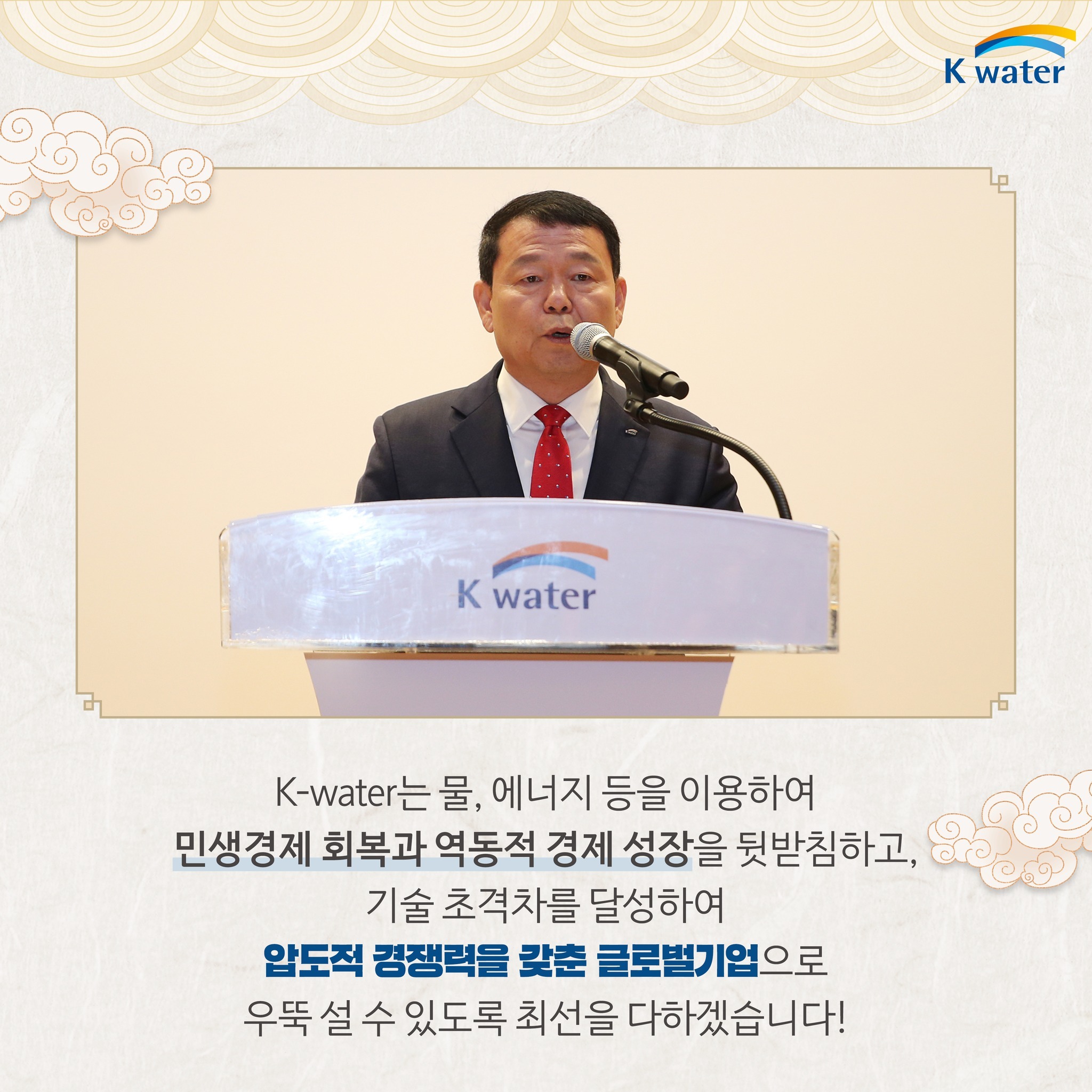 K-water는물, 에너지 등을 이용하여 민생경제 회복과 역동적 경제 성장을 뒷받침하고, 기술 초격차를 달성하여 압도적 경쟁력을 갖춘 글로벌기업으로 우뚝 설 수 있도록 최선을 다하겠습니다!