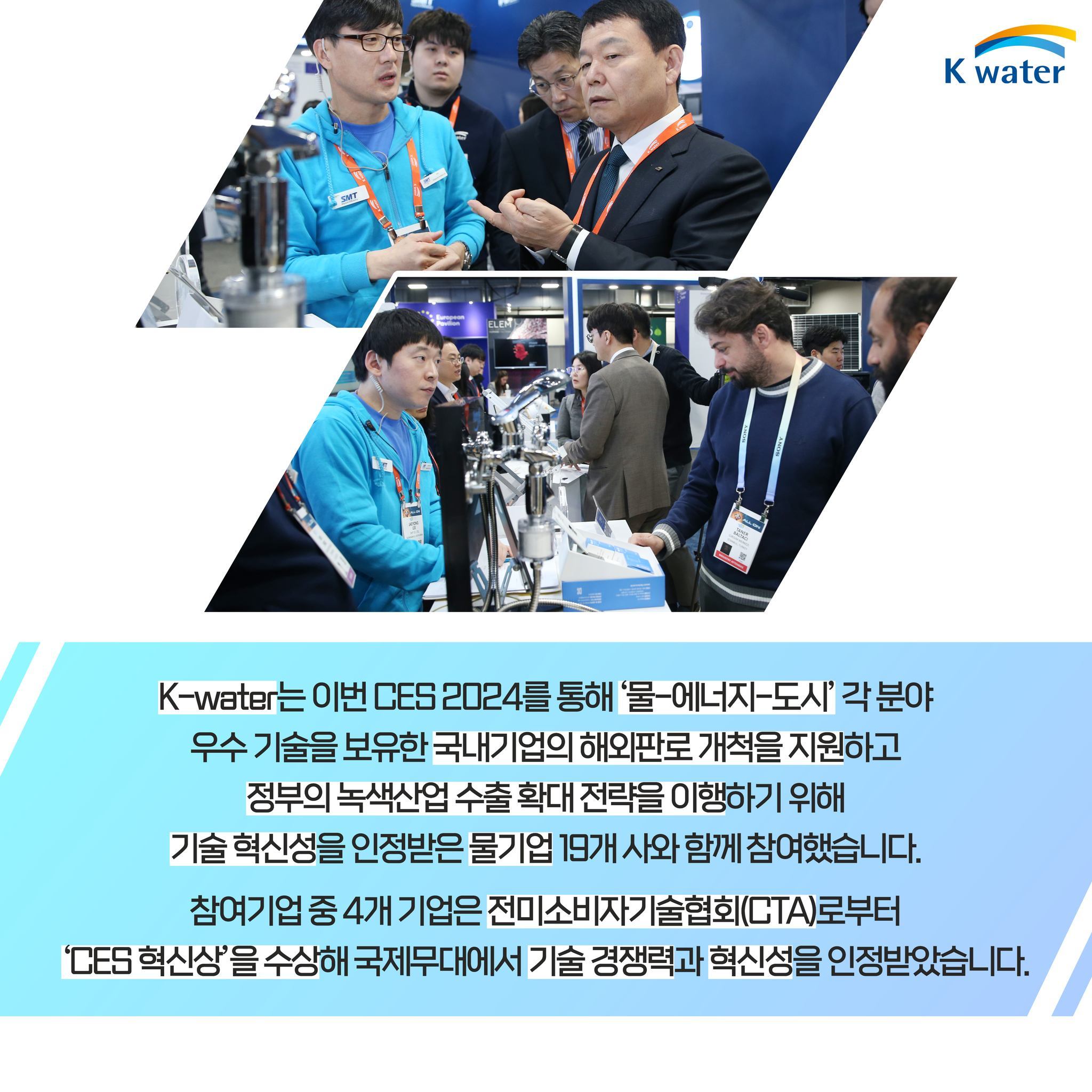 K-water는 이번 CES 2024를 통해 '물-에너지-도시' 각 분야 우수 기술을 보유한 국내기업의 해외판로 개척을 지원하고 정부의 녹색산업 수출 확대 전략을 이행하기 위해 기술 혁신성을 인정받은 물기업 19개 사와 함께 참여했습니다. 참여기업 중 4개 기업은 전미소비자기술협회(CTA)로부터 'CES 혁신상'을 수상해 국제무대에서 기술 경쟁력과 혁신성을 인정받았습니다.