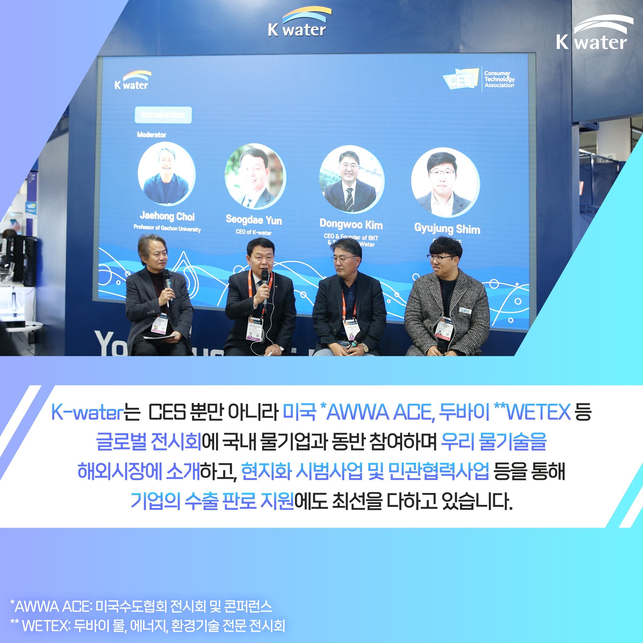 K-water는 CES 뿐만 아니라 미국 *AWWA ACE, 두바이 **WETEX 등 글로벌 전시회에 국내 물기업과 동반 참여하여 우리 물기술을 해외시장에 소개하고, 현지화 시범사업 및 민관협력사업 등을 통해 기업의 수출 판로 지원에도 최선을 다하고 있습니다. * AWWA ACE : 미국수도협회 전시회 및 콘퍼런스 **WETEX : 두바이 물, 에너지, 환경기술 전문 전시회