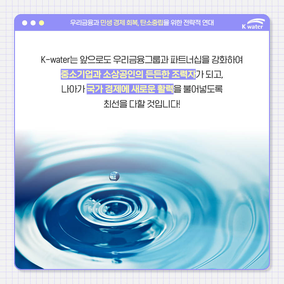 K-water는 앞으로도 우리금융그룹과 파트너십을 강화하여 중소기업과 소상공인의 든든한 조력자가 되고, 나아가 국가 경제에 새로운 활력을 불어넣도록 최선을 다할 것입니다!