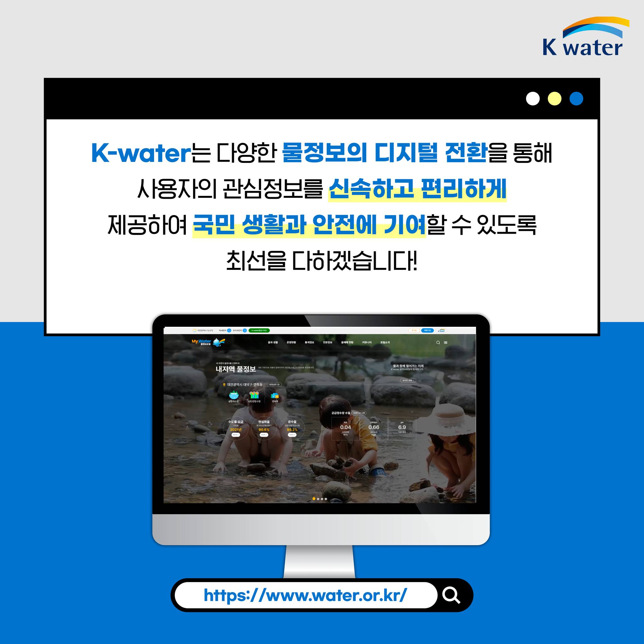 K-water는 다양한 물정보의 디지털 전환을 통해 사용자의 관심정보를 신속하고 편리하게 제공하여 국민 생활과 안전에 기여할 수 있도록 최선을 다하겠습니다! https://www.water.or.kr/