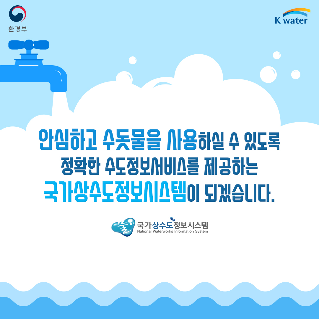  안심하고 수돗물을 사용하실 수 있도록 정확한 수도정보서비스를 제공하는 국가상수도정보시스템이 되겠습니다.