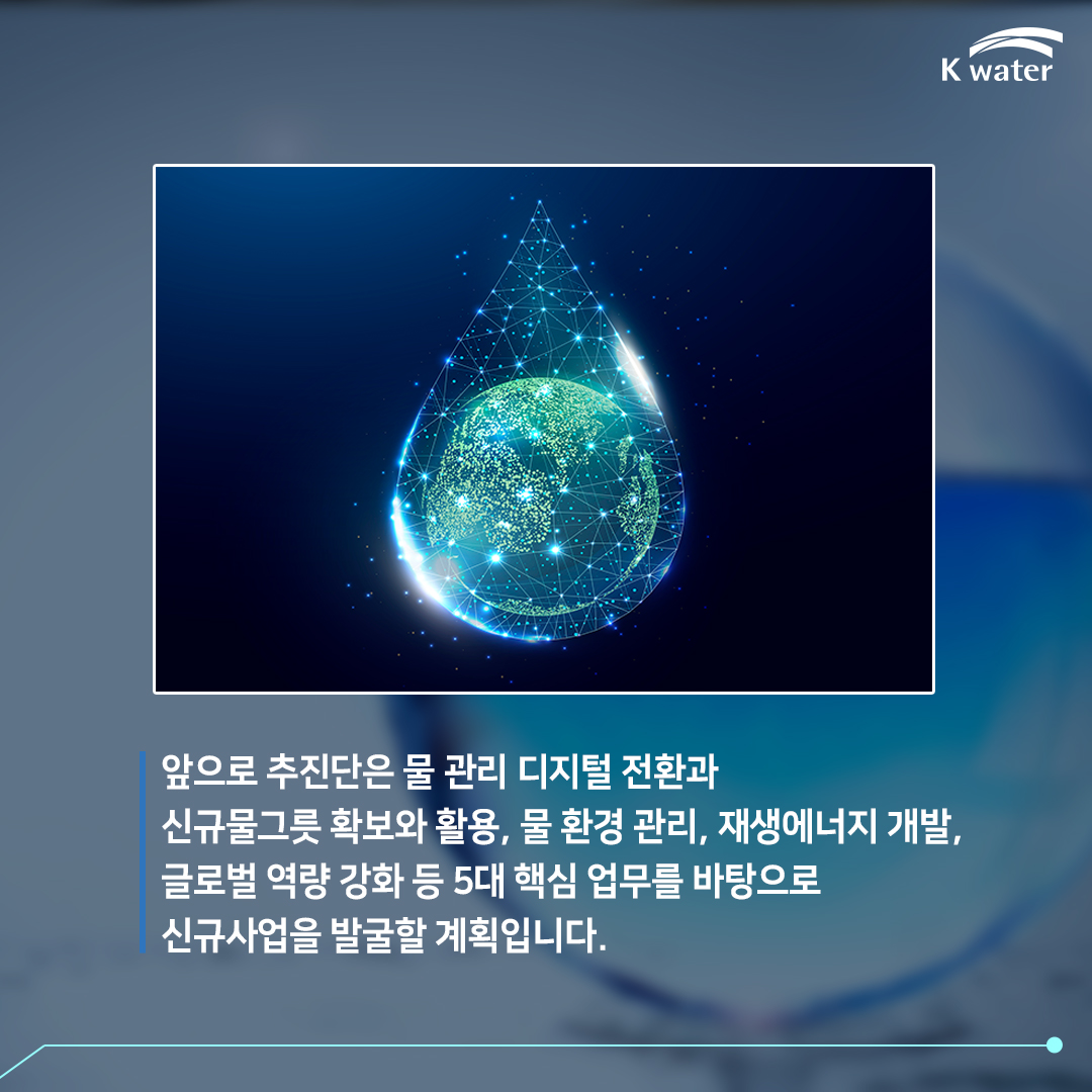 앞으로 추진단은 물 관리 디지털 전환과 신규물그릇 확보와 활용, 물 환경 관리, 재생에너지 개발, 글로벌 역량 강화 등 5대 핵심 업무를 바탕으로 신규사업을 발굴할 계획입니다.