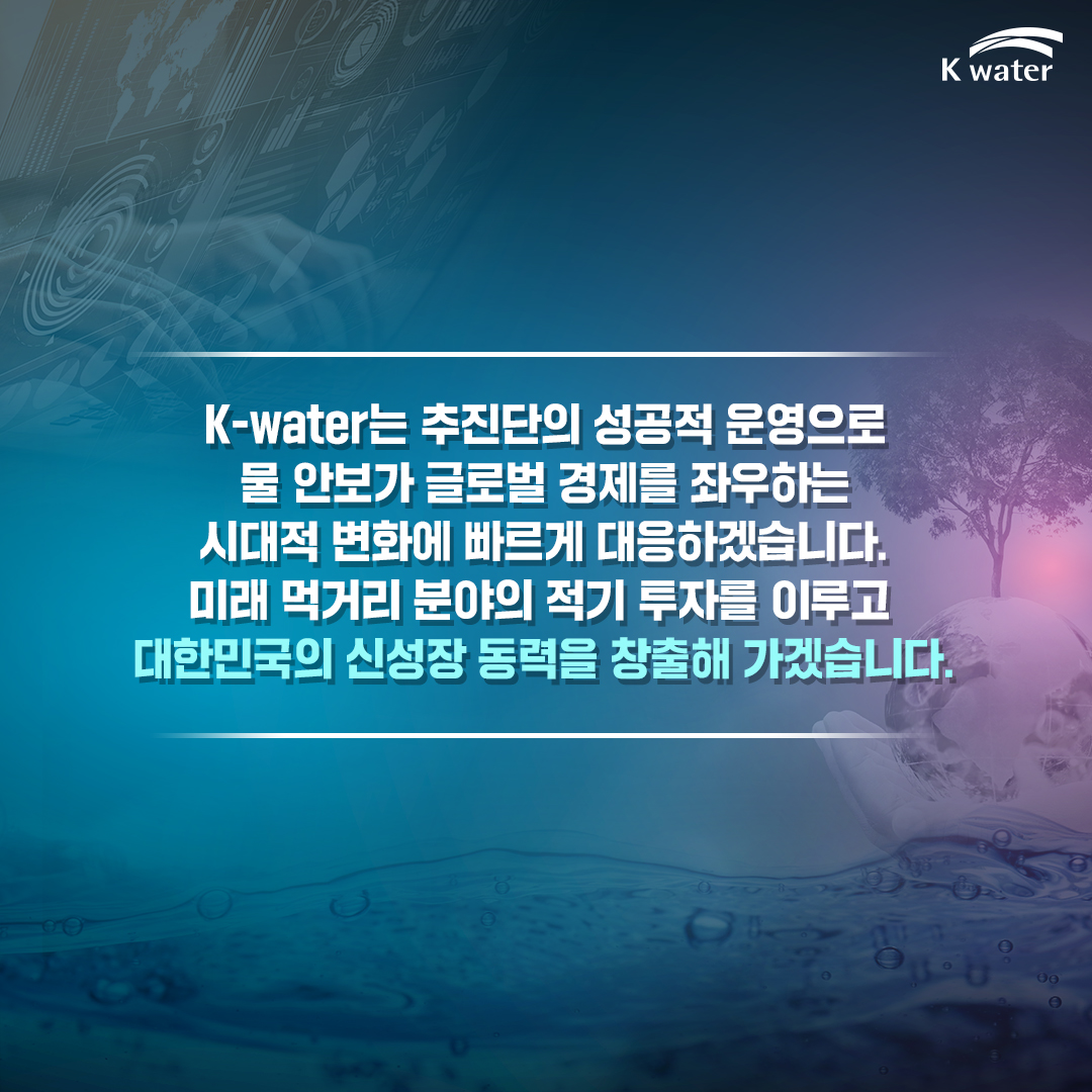  K-water는 추진단의 성공적 운영으로 물 안보가 글로벌 경제를 좌우하는 시대적 변화에 빠르게 대응하겠습니다. 미래 먹거리 분야의 적기 투자를 이루고 대한민국의 신성장 동력을 창출해 가겠습니다.