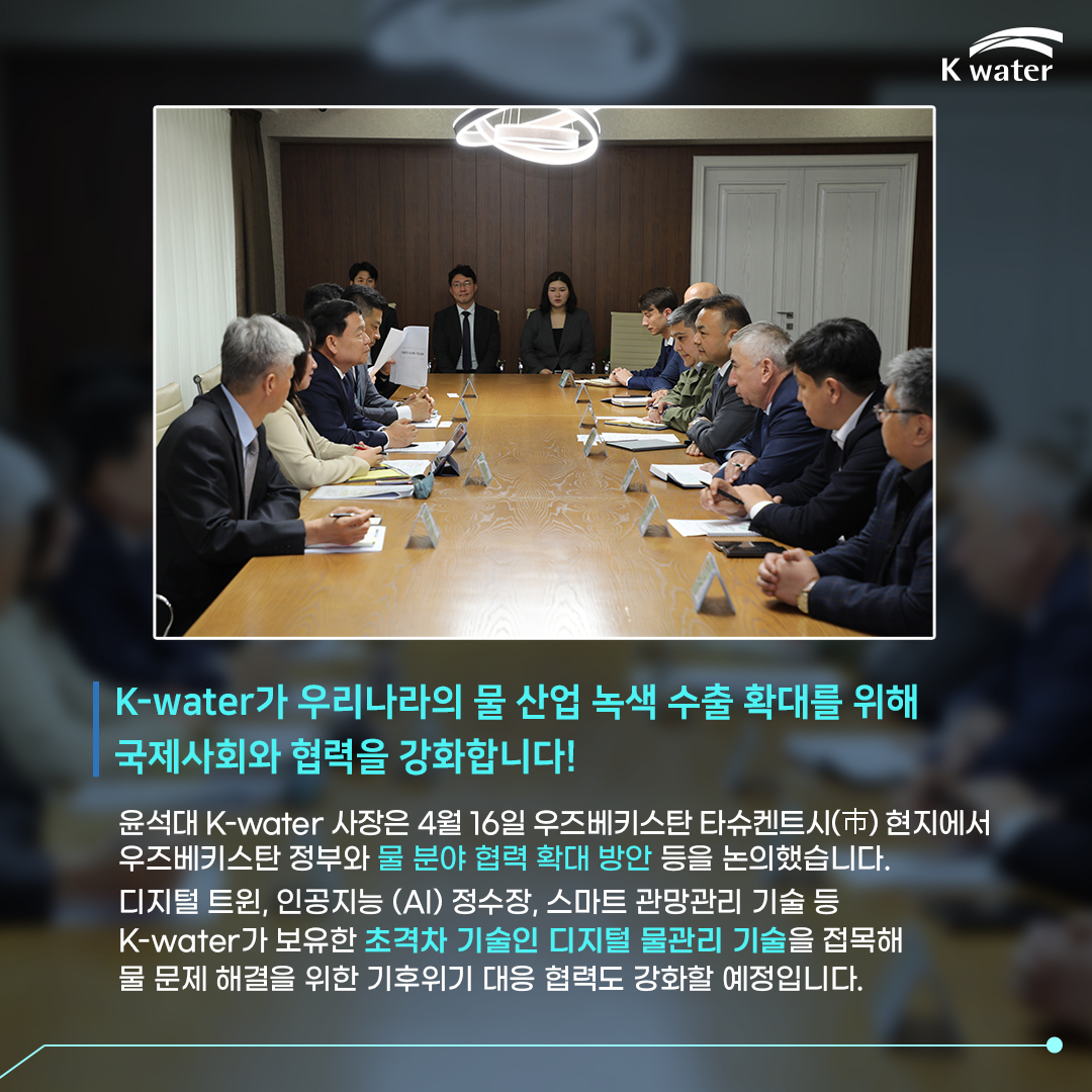 K-water가 우리나라의 물 산업 녹색 수출 확대를 위해 국제사회와 협력을 강화합니다! 윤석대 K-water 사장은 4월 16일 우즈베키스탄 타슈켄트시 현지에서 우즈베키스탄 정부와 물 분야 협력 확대 방안 등을 논의했습니다. 디지털 트윈, 인공지능 (AI) 정수장, 스마트 관망관리 기술 등 K-water가 보유한 초격차 기술인 디지털 물관리 기술을 접목해 물 문제 해결을 위한 기후위기 대를 협력도 강화할 예정입니다.